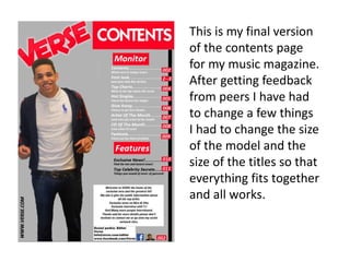 This is my final version
of the contents page
for my music magazine.
After getting feedback
from peers I have had
to change a few things
I had to change the size
of the model and the
size of the titles so that
everything fits together
and all works.
 