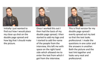 Initially I just wanted to
find out how I would place
my close up shot on the
double page spread and
how big that I should make
the picture.
Once I worked this out I
then had the basis of my
double page spread, I then
started to add my logo and
I started to add the name
of the people from the
interview, this left me with
space on the right hand
side which allowed me to
enter the text from which I
got from the interview.
This is final version for my
double page spread I
evenly spread out my text
so that the text looks
professional. I made the
questions in one color and
the answers in another.
Both the picture and the
text link together and
looks very neat and
professional.
 