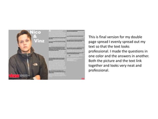 This is final version for my double
page spread I evenly spread out my
text so that the text looks
professional. I made the questions in
one color and the answers in another.
Both the picture and the text link
together and looks very neat and
professional.
 