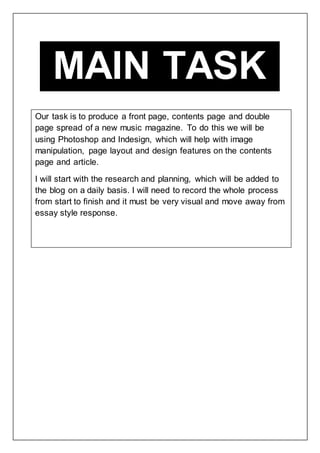 MAIN TASK
Our task is to produce a front page, contents page and double
page spread of a new music magazine. To do this we will be
using Photoshop and Indesign, which will help with image
manipulation, page layout and design features on the contents
page and article.
I will start with the research and planning, which will be added to
the blog on a daily basis. I will need to record the whole process
from start to finish and it must be very visual and move away from
essay style response.
 