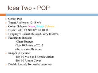 Idea Two - POP
   Genre: Pop
   Target Audience: 12-18 y/o
   Colour Scheme: Neon, Bright Colours
   Fonts: Bold, CENTURY GOTHIC
   Language: Casual, Relaxed, Very Informal
   Features to include:
         - Chart Toppers
         - Top 10 Artists of 2012
         - Accessories Reviews
   Images to Include:
         -Top 10 Male and Female Artists
         -Top 10 Album Cover
   Double Spread: Top Artist Interview
 