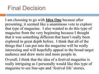 Final Decision
I am choosing to go with Idea One because after
presenting, it seemed like a unanimous vote to explore
that type of magazine. I also wanted to do this type of
magazine from the very beginning because I thought
that it was something different that hasn’t really been
explored in great depth before. I think that all of the
things that I can put into the magazine will be really
interesting and will hopefully appeal to the broad target
audience and draw more and more people in.
Overall, I think that the idea of a festival magazine is
really intriguing as I personally would like this type of
magazine to see line-ups and ‘festival life’ stories.
 