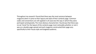 Throughout my research I found that there was the most variance between
magazine when it came to their layout and style of their contents page. Common
codes and conventions are still applied in all cases but the way in which they were
portrayed varied greatly. The most obvious characteristic I found was that there was
no set ‘trend’ for the layout of the contents page most noticeably whether or not it
was on a double page spread and each magazine constructed their page very
specifically to their house style and targeted audience.
 