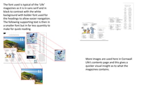 The font used is typical of the ‘Life’
magazines as it is in sans serif and in
black to contrast with the white
background with bolder font used for
the headings to allow easier navigation.
The following supporting text is then in
a smaller font but in far less quantity to
make for quick reading.
More images are used here in Cornwall
Life’s contents page and this gives a
quicker visual insight as to what the
magazines contains.
 