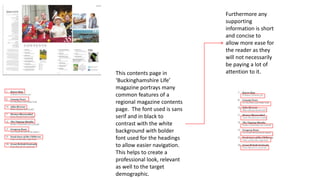 This contents page in
‘Buckinghamshire Life’
magazine portrays many
common features of a
regional magazine contents
page. The font used is sans
serif and in black to
contrast with the white
background with bolder
font used for the headings
to allow easier navigation.
This helps to create a
professional look, relevant
as well to the target
demographic.
Furthermore any
supporting
information is short
and concise to
allow more ease for
the reader as they
will not necessarily
be paying a lot of
attention to it.
 