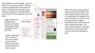 Large header for name of page – eyes are
drawn to it and easily noticed – QR code
as well as webpage link and twitter link
which is relevant to the younger target
audience making their accessibility and
connectivity with the magazine easier and
better
Larger, bold font to
highlight page
number and subject
of that page making
navigation quicker
and easier
Smaller supporting
text in both font
size and quantity –
quick and short
details about what
the story entails to
entice readers
Half of the page is taken up by an
advertisement which differs from
other advertisements found near
the beginning of the magazine in a
sense that there is a lot more text
involved with less imagery –
potentially down to the nature of
what is being advertised – the
name of the company is still large
and bold to be easily seen with
contact information available as
well
 