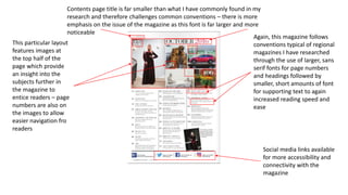 Contents page title is far smaller than what I have commonly found in my
research and therefore challenges common conventions – there is more
emphasis on the issue of the magazine as this font is far larger and more
noticeable
This particular layout
features images at
the top half of the
page which provide
an insight into the
subjects further in
the magazine to
entice readers – page
numbers are also on
the images to allow
easier navigation fro
readers
Again, this magazine follows
conventions typical of regional
magazines I have researched
through the use of larger, sans
serif fonts for page numbers
and headings followed by
smaller, short amounts of font
for supporting text to again
increased reading speed and
ease
Social media links available
for more accessibility and
connectivity with the
magazine
 