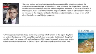 The most obvious and prominent aspect of magazines used for attracting readers is the
background of the front page. In my research I have found that the image used it typically
either a shot of scenery typical in that area or of a person who tends to be the main feature of
the magazine. In the case of this Time Out magazine, Martin Freeman is the celebrity who has
an interview in the magazine and so the front cover is dominated by an image of him which
gives the reader an insight to the magazine.
‘Life’ magazines are almost always found using an image which is iconic to the region they focus
on for their front covers. In this case of Cornwall Life they have used a shot typically thought of
with Cornwall - the seaside, cliffs and nice beaches. This image then usually sets the tone for the
colour scheme of the magazine as the font colours will have to work around the image used.
 