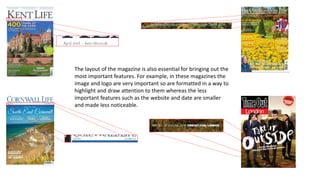 The layout of the magazine is also essential for bringing out the
most important features. For example, in these magazines the
image and logo are very important so are formatted in a way to
highlight and draw attention to them whereas the less
important features such as the website and date are smaller
and made less noticeable.
 