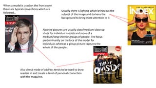 Also the pictures are usually close/medium-close up
shots for individual models and more of a
medium/long shot for groups of people. The focus
predominantly on the face of the model for
individuals whereas a group picture captures the
whole of the people .
When a model is used on the front cover
there are typical conventions which are
followed…
Usually there is lighting which brings out the
subject of the image and darkens the
background to bring more attention to it
Also direct mode of address tends to be used to draw
readers in and create a level of personal connection
with the magazine.
 