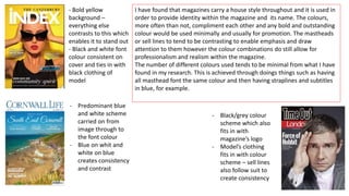 - Bold yellow
background –
everything else
contrasts to this which
enables it to stand out
- Black and white font
colour consistent on
cover and ties in with
black clothing of
model
- Predominant blue
and white scheme
carried on from
image through to
the font colour
- Blue on whit and
white on blue
creates consistency
and contrast
- Black/grey colour
scheme which also
fits in with
magazine’s logo
- Model’s clothing
fits in with colour
scheme – sell lines
also follow suit to
create consistency
I have found that magazines carry a house style throughout and it is used in
order to provide identity within the magazine and its name. The colours,
more often than not, compliment each other and any bold and outstanding
colour would be used minimally and usually for promotion. The mastheads
or sell lines to tend to be contrasting to enable emphasis and draw
attention to them however the colour combinations do still allow for
professionalism and realism within the magazine.
The number of different colours used tends to be minimal from what I have
found in my research. This is achieved through doings things such as having
all masthead font the same colour and then having straplines and subtitles
in blue, for example.
 