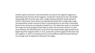 Another typical convention I have found with my research into regional magazines is
advertising near the front of the magazine. Usually this is featured on the next double
spread page after the front cover with a single company taking the whole spread by
itself for advertising. These adverts are typically dominated with a single large image
accompanied by smaller amounts of text in contrasting fonts to still make it noticeable.
Brand names and prices are typically included here. This allows the reader to remember
the image and small passages of text helps to anchor this into their memory. In some
cases however, the advertisements can go on for two whole double page spreads at the
beginning of the magazine which, in turn, pushes the contents page(s) further back into
the magazine. In other circumstances there are two different advertisements featured
on one page each as opposed to taking over two pages.
 