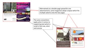 Alternatively to a double page spread for one
advertisement, some magazines adopt a layout which fits
multiple adverts onto the two pages
The same conventions
apply when it comes to
supporting text which is
small in font size, short
and concise
 