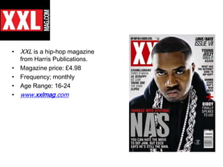 • XXL is a hip-hop magazine
  from Harris Publications.
• Magazine price: £4.98
• Frequency; monthly
• Age Range: 16-24
• www.xxlmag.com
 