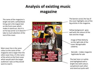 Analysis of existing music
                                           magazine
  The name of the magazine is                               The banner across the top of
  bright red with a white/black                             the cover highlights one of the
  lining and is the largest text                            big articles in the magazine.
  on the front cover which
  makes it stand out, also it is
  on he top corner so it doesn’t                            Yellow background - goes
  take to much attention of the                             well with the colours of the
  rest of the cover.                                        text and the image.

                                                                Image of Pete Doherty
                                                                on the right side of the
                                                                cover. Recognisable
                                                                celebrity
Main cover line is the same
colour as the name of the
magazine and is larger than the                                 Barcode – makes magazine
other cover lines, it’s the name                                legitimate for sale
of the artist on the front cover
which would catch the target                                 The text here is in white
audiences’ eyes as they would                                and highlighted with a
want to read it.                                             bright red, both colours
                                                             compliment each other
                                                             and stand out quite well.
 