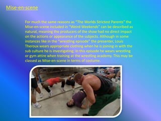 Mise-en-scene
For much the same reasons as “The Worlds Strictest Parents” the
Mise-en-scene included in “Weird Weekends” can be described as
natural, meaning the producers of the show had no direct impact
on the actions or appearance of the subjects. Although in some
instances like in the “wrestling episode” the presenter, Louis
Theroux wears appropriate clothing when he is joining in with the
sub culture he is investigating; in this episode he wears wrestling
or gym attire when training at the wrestling academy. This may be
classed as Mise-en-scene in terms of costume.
 