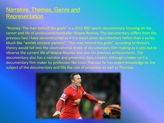Narrative, Themes, Genre and
Representation
“Rooney: The man behind the goals” is a 2015 BBC sports documentary focusing on the
career and life of professional footballer Wayne Rooney. The documentary differs from the
previous two I have deconstructed as it is a stand alone documentary rather than a series.
Much like “worlds strictest parents”, “The man behind the goals” according to Nichol’s
theory would fall into the observational mode of documentary film making as it sets out to
observe the current life of Wayne Rooney and also his previous achievements. The
documentary also has a narrator and presenter, Gary Lineker, although Lineker isn’t a
documentary film maker by profession like Louis Theroux he has expert knowledge on the
subject of the documentary and fills the role of presenter as well as Theroux.
 
