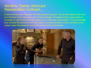 Narrative, Themes, Genre and
Representation Continued…
In terms of narrative “Rooney: The Man behind the goals” can be described as non liner
as it features many interviews and “archive footage” throughout that is presented in a
montage or used to illustrate the subject on an interview conversation. The new footage
that includes the presenter and the subject is presented within a liner narrative as the
subject takes the presenter around his home and his hometown.
 