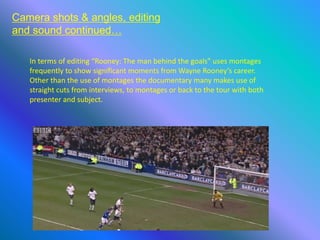 Camera shots & angles, editing
and sound continued…
In terms of editing “Rooney: The man behind the goals” uses montages
frequently to show significant moments from Wayne Rooney’s career.
Other than the use of montages the documentary many makes use of
straight cuts from interviews, to montages or back to the tour with both
presenter and subject.
 