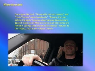 Mise-en-scene
Once again like both “The world’s strictest parents” and
“Louis Theroux’s weird weekends”, “Rooney: the man
behind the goals” being an observational documentary
doesn’t make use of Mise-en-scene as all the scenes are
filmed in settings that could be described as “natural” to
the subject, such as the subject’s home.
 