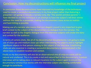 Conclusion: How my deconstructions will influence my final project
In conclusion these deconstructions have improved my knowledge of the techniques
used to create a successful documentary. In my final project rather than featuring a
presenter I am going to include a narrator only, like “The world’s strictest parents”. I
have decided to use this technique in an attempt to have the subject’s tell their stories
without the need for a presenter, making the documentary come across as realistic
and hard hitting as possible.
In terms of camera shots, like all of my deconstructed documentaries I am going to make
use of close ups and medium close ups when interviewing my subjects and to highlight
significant objects to that person relating to the subject of the interview. Establishing
shots are also essential in creating a successful documentary as demonstrated in the
above texts to establish location and context.
Making use of a narrator also means that non-diegetic sound is very important to give
brief context to the subject of the documentary via dialogue from the narrator. The
narrator as well as the diegetic dialogue from the interview subjects will create the story
and context for the audience.
Finally as my documentary will also be an observational one all mise-en-scene will be
natural and unaltered. This is to create a real and natural feel to the documentary; however
interviews will be taking place in relevant locations to the subject again to ensure the
documentary conveys true stories with the interview subject also feeling comfortable
enough to contribute.
 