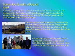 Camera shots & angles, editing and
sound
“The world’s strictest parents” makes use of various camera shots and angles. The
beginning of the show makes use of Establishing shots with text to introduce the
audience to where the teenage subjects live in the UK, this shot is again used for
the same purpose when the teens go abroad.
The first segment of the documentary episodes also uses
close ups whilst interviewing both the teenage and adult
subjects of the show. These shots are followed by long
shots of the teenager’s new family introducing the audience
to them.
Fast editing techniques are also used to create a
montage style introduction to each episode
highlighting the misdeeds of the teenagers. These
techniques create a fast paced documentary style.
 