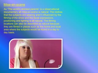 Mise-en-scene
As “The world’s strictest parents” is a observational
documentary all mise-en-scene is natural. The clothes
that the subjects are wearing aren’t influenced by the
filming of the show and the facial expressions,
positioning and lighting is all natural. The filming
locations can also be described as natural because
they are filmed in places such as the home and local
area where the subjects would be found in a day to
day basis.
 