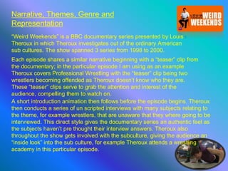 Narrative, Themes, Genre and
Representation
“Weird Weekends” is a BBC documentary series presented by Louis
Theroux in which Theroux investigates out of the ordinary American
sub cultures. The show spanned 3 series from 1998 to 2000.
Each episode shares a similar narrative beginning with a “teaser” clip from
the documentary; in the particular episode I am using as an example
Theroux covers Professional Wrestling with the “teaser” clip being two
wrestlers becoming offended as Theroux doesn’t know who they are.
These “teaser” clips serve to grab the attention and interest of the
audience, compelling them to watch on.
A short introduction animation then follows before the episode begins. Theroux
then conducts a series of un scripted interviews with many subjects relating to
the theme, for example wrestlers, that are unaware that they where going to be
interviewed. This direct style gives the documentary series an authentic feel as
the subjects haven’t pre thought their interview answers. Theroux also
throughout the show gets involved with the subculture, giving the audience an
“inside look” into the sub culture, for example Theroux attends a wrestling
academy in this particular episode.
 