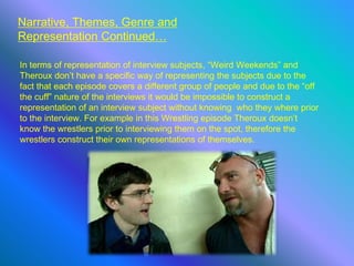 Narrative, Themes, Genre and
Representation Continued…
In terms of representation of interview subjects, “Weird Weekends” and
Theroux don’t have a specific way of representing the subjects due to the
fact that each episode covers a different group of people and due to the “off
the cuff” nature of the interviews it would be impossible to construct a
representation of an interview subject without knowing who they where prior
to the interview. For example in this Wrestling episode Theroux doesn’t
know the wrestlers prior to interviewing them on the spot, therefore the
wrestlers construct their own representations of themselves.
 