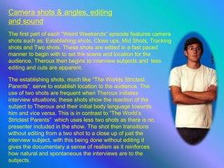 Camera shots & angles, editing
and sound
The first part of each “Weird Weekends” episode features camera
shots such as: Establishing shots, Close ups, Mid Shots, Tracking
shots and Two shots. These shots are edited in a fast paced
manner to begin with to set the scene and location for the
audience. Theroux then begins to interview subjects and less
editing and cuts are apparent.
The establishing shots, much like “The Worlds Strictest
Parents”, serve to establish location to the audience. The
use of two shots are frequent when Theroux initiates
interview situations; these shots show the reaction of the
subject to Theroux and their initial body language towards
him and vice versa. This is in contrast to “The World’s
Strictest Parents” which uses less two shots as there is no
presenter included in the show. The shot then transitions
without editing from a two shot to a close up of just the
interview subject, with this being done without editing it
gives the documentary a sense of realism as it reinforces
how natural and spontaneous the interviews are to the
subjects.
 