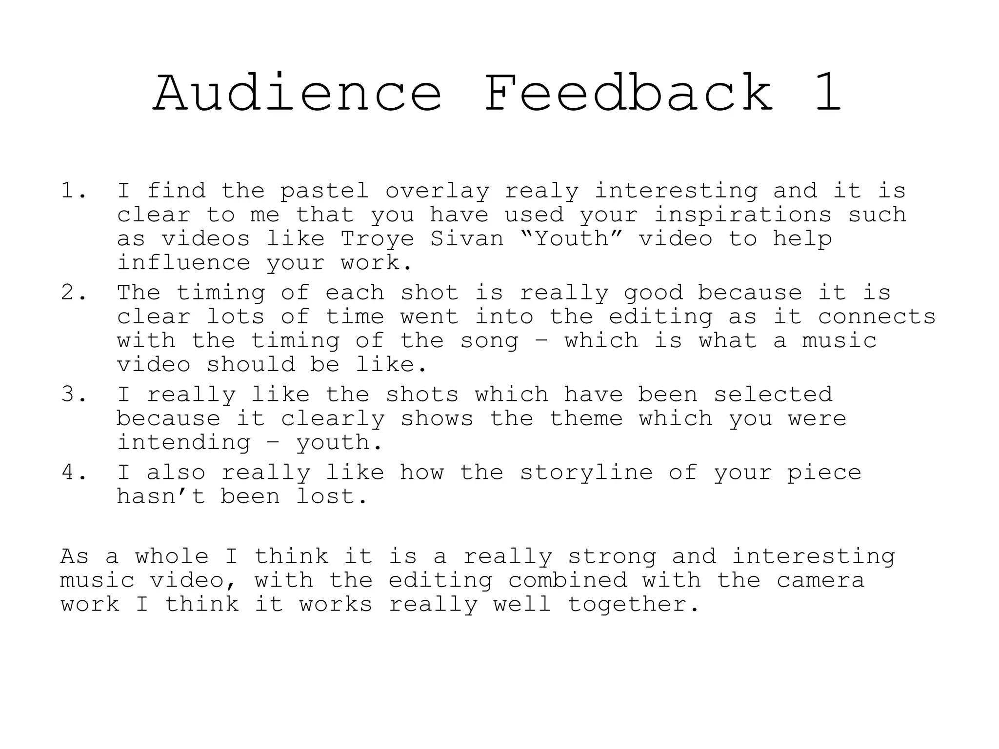 Audience Feedback 1
1. I find the pastel overlay realy interesting and it is
clear to me that you have used your inspirations such
as videos like Troye Sivan “Youth” video to help
influence your work.
2. The timing of each shot is really good because it is
clear lots of time went into the editing as it connects
with the timing of the song – which is what a music
video should be like.
3. I really like the shots which have been selected
because it clearly shows the theme which you were
intending – youth.
4. I also really like how the storyline of your piece
hasn’t been lost.
As a whole I think it is a really strong and interesting
music video, with the editing combined with the camera
work I think it works really well together.
 