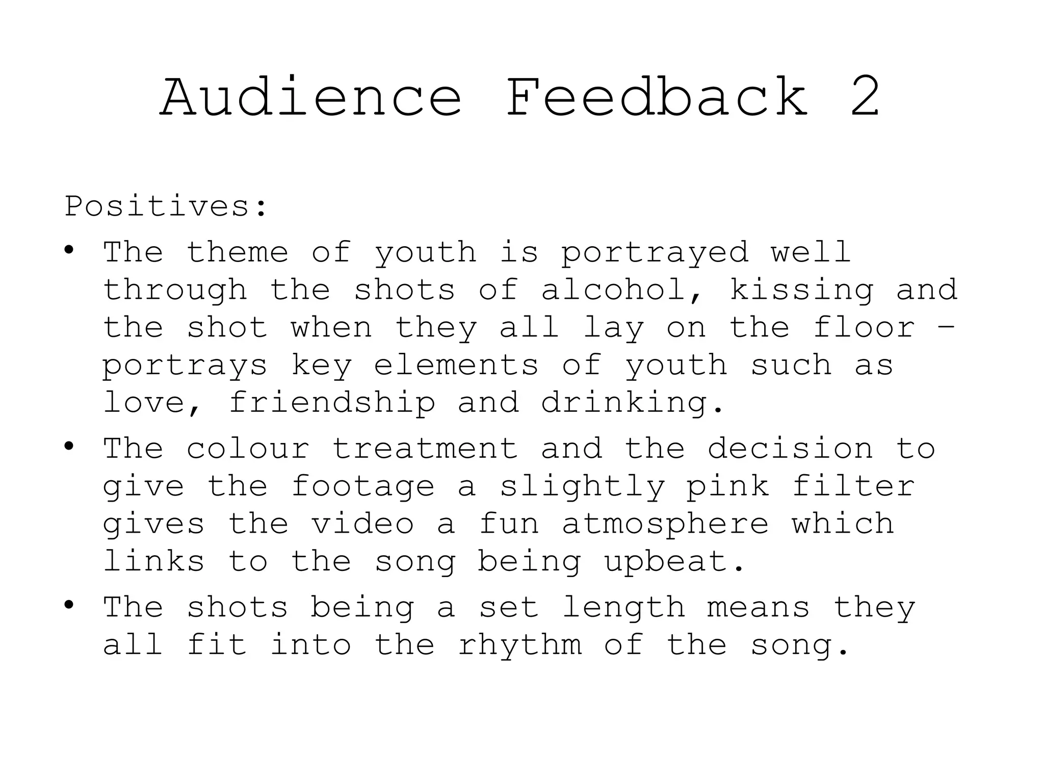Audience Feedback 2
Positives:
• The theme of youth is portrayed well
through the shots of alcohol, kissing and
the shot when they all lay on the floor –
portrays key elements of youth such as
love, friendship and drinking.
• The colour treatment and the decision to
give the footage a slightly pink filter
gives the video a fun atmosphere which
links to the song being upbeat.
• The shots being a set length means they
all fit into the rhythm of the song.
 