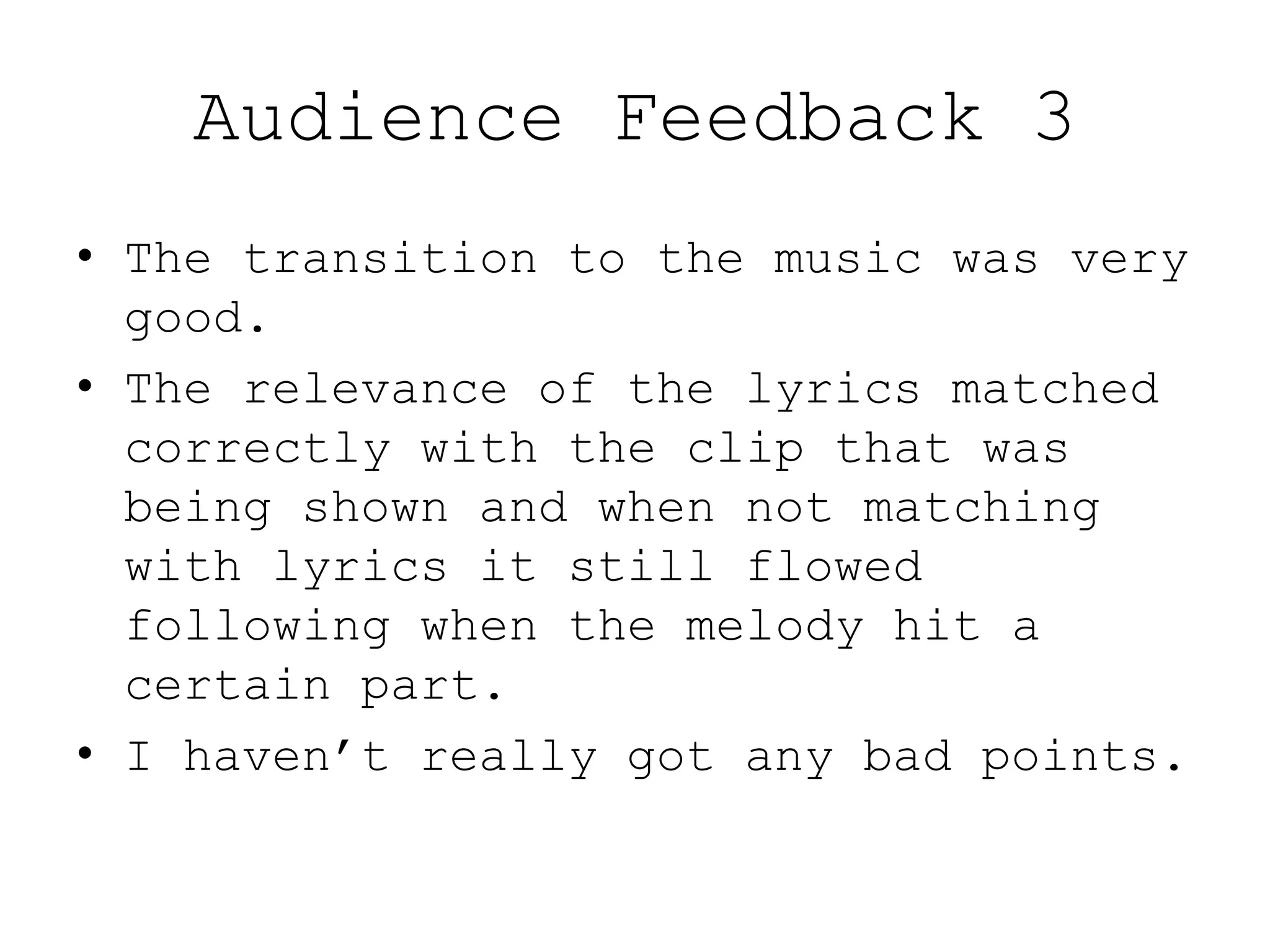 Audience Feedback 3
• The transition to the music was very
good.
• The relevance of the lyrics matched
correctly with the clip that was
being shown and when not matching
with lyrics it still flowed
following when the melody hit a
certain part.
• I haven’t really got any bad points.
 