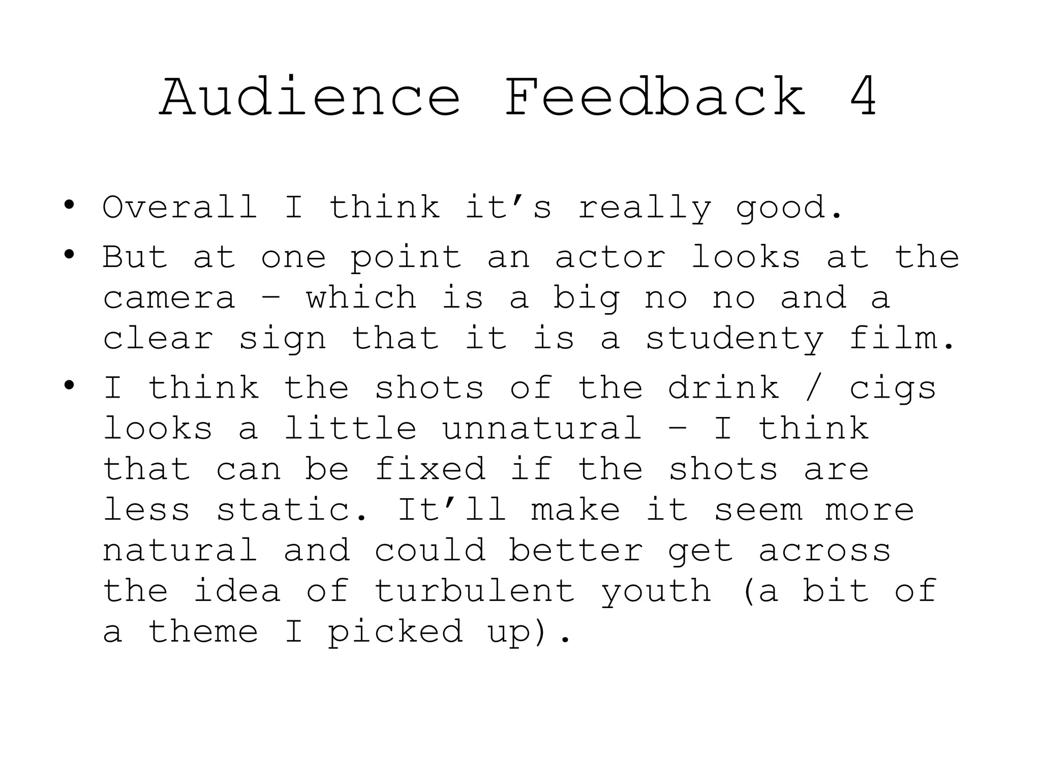 Audience Feedback 4
• Overall I think it’s really good.
• But at one point an actor looks at the
camera – which is a big no no and a
clear sign that it is a studenty film.
• I think the shots of the drink / cigs
looks a little unnatural – I think
that can be fixed if the shots are
less static. It’ll make it seem more
natural and could better get across
the idea of turbulent youth (a bit of
a theme I picked up).
 