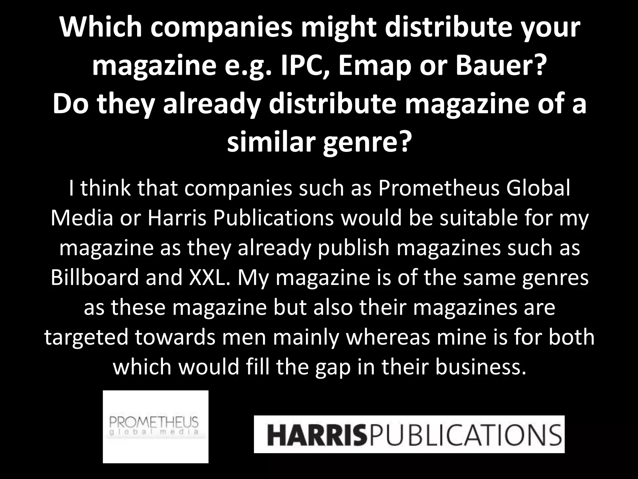 Which companies might distribute your
  magazine e.g. IPC, Emap or Bauer?
Do they already distribute magazine of a
             similar genre?
   I think that companies such as Prometheus Global
 Media or Harris Publications would be suitable for my
  magazine as they already publish magazines such as
 Billboard and XXL. My magazine is of the same genres
     as these magazine but also their magazines are
targeted towards men mainly whereas mine is for both
        which would fill the gap in their business.
 