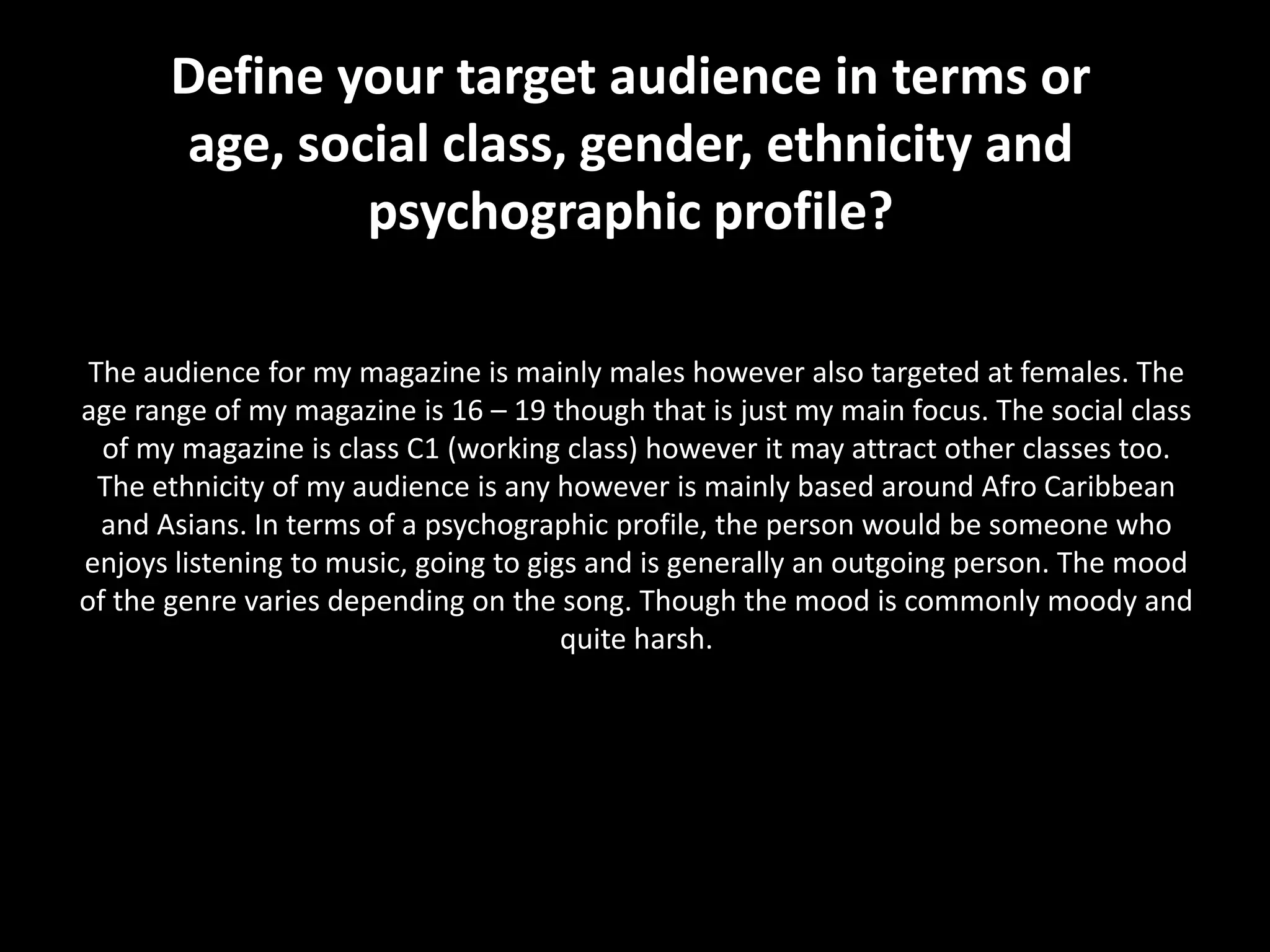 Define your target audience in terms or
       age, social class, gender, ethnicity and
               psychographic profile?

 The audience for my magazine is mainly males however also targeted at females. The
age range of my magazine is 16 – 19 though that is just my main focus. The social class
  of my magazine is class C1 (working class) however it may attract other classes too.
  The ethnicity of my audience is any however is mainly based around Afro Caribbean
  and Asians. In terms of a psychographic profile, the person would be someone who
enjoys listening to music, going to gigs and is generally an outgoing person. The mood
of the genre varies depending on the song. Though the mood is commonly moody and
                                       quite harsh.
 