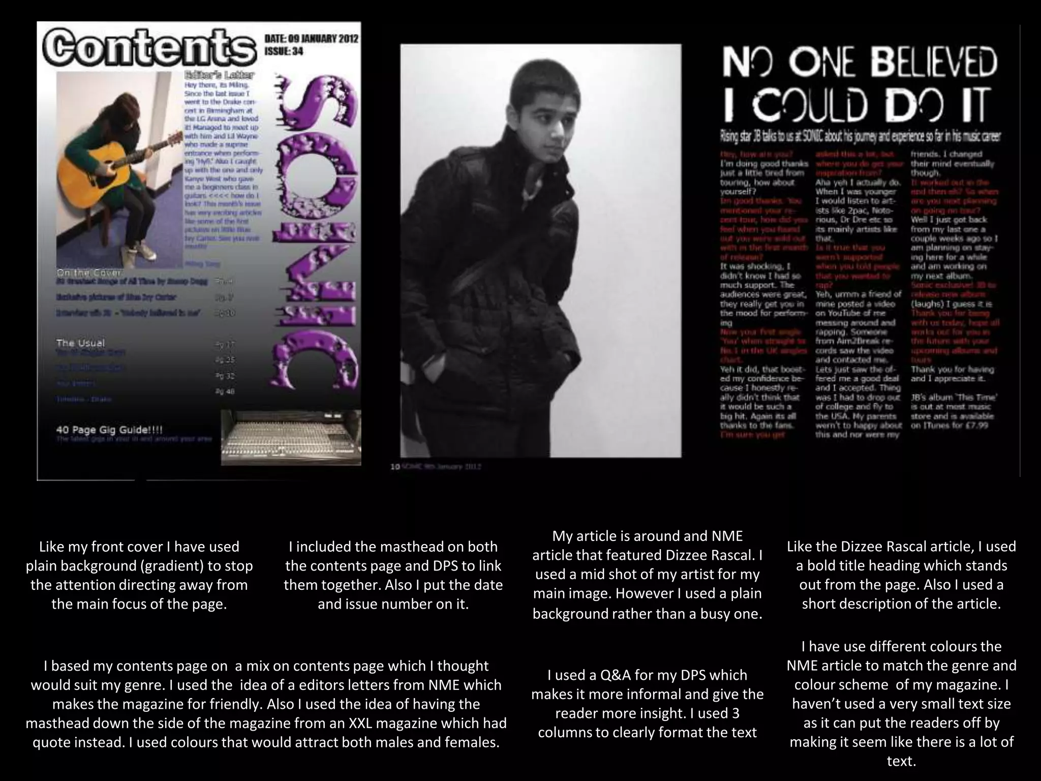 My article is around and NME
  Like my front cover I have used       I included the masthead on both                                              Like the Dizzee Rascal article, I used
                                                                            article that featured Dizzee Rascal. I
plain background (gradient) to stop    the contents page and DPS to link                                               a bold title heading which stands
                                                                            used a mid shot of my artist for my
 the attention directing away from     them together. Also I put the date                                              out from the page. Also I used a
                                                                            main image. However I used a plain
    the main focus of the page.               and issue number on it.                                                   short description of the article.
                                                                            background rather than a busy one.

                                                                                                                       I have use different colours the
  I based my contents page on a mix on contents page which I thought                                                 NME article to match the genre and
                                                                              I used a Q&A for my DPS which
would suit my genre. I used the idea of a editors letters from NME which                                              colour scheme of my magazine. I
                                                                            makes it more informal and give the
    makes the magazine for friendly. Also I used the idea of having the                                               haven’t used a very small text size
                                                                                reader more insight. I used 3
masthead down the side of the magazine from an XXL magazine which had                                                   as it can put the readers off by
                                                                             columns to clearly format the text
 quote instead. I used colours that would attract both males and females.                                            making it seem like there is a lot of
                                                                                                                                      text.
 