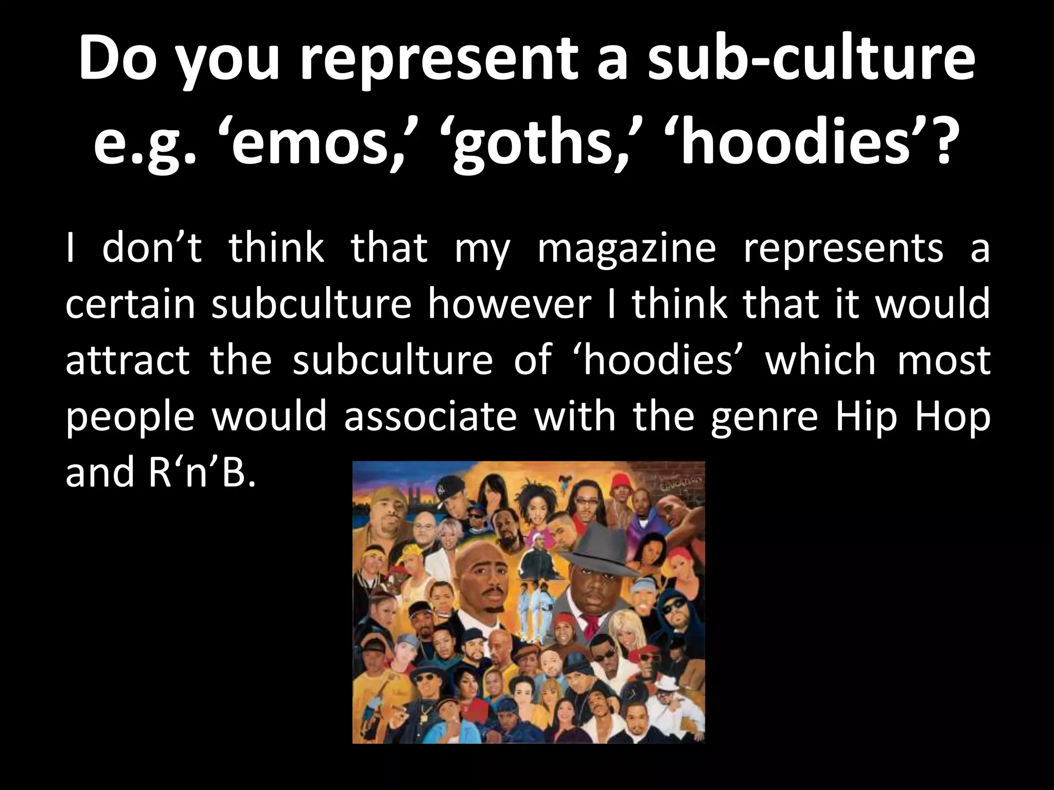 Do you represent a sub-culture
e.g. ‘emos,’ ‘goths,’ ‘hoodies’?
I don’t think that my magazine represents a
certain subculture however I think that it would
attract the subculture of ‘hoodies’ which most
people would associate with the genre Hip Hop
and R‘n’B.
 