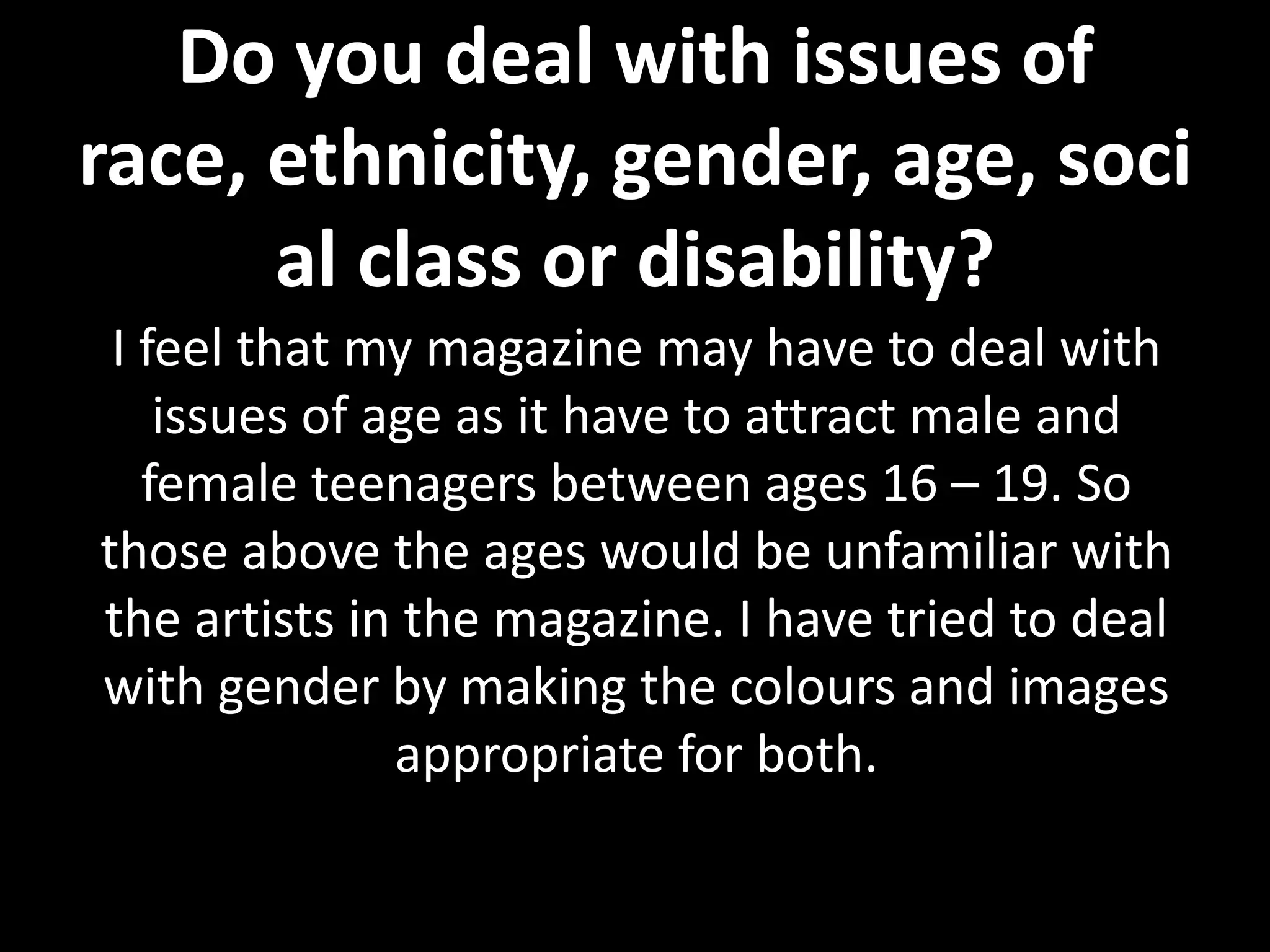 Do you deal with issues of
race, ethnicity, gender, age, soci
      al class or disability?
 I feel that my magazine may have to deal with
    issues of age as it have to attract male and
   female teenagers between ages 16 – 19. So
those above the ages would be unfamiliar with
the artists in the magazine. I have tried to deal
with gender by making the colours and images
               appropriate for both.
 