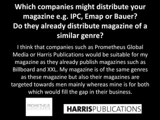 Which companies might distribute your
  magazine e.g. IPC, Emap or Bauer?
Do they already distribute magazine of a
             similar genre?
   I think that companies such as Prometheus Global
 Media or Harris Publications would be suitable for my
  magazine as they already publish magazines such as
 Billboard and XXL. My magazine is of the same genres
     as these magazine but also their magazines are
targeted towards men mainly whereas mine is for both
        which would fill the gap in their business.
 