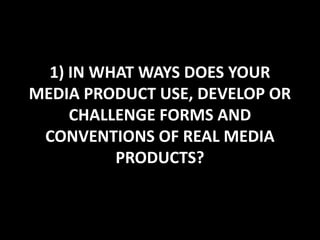 1) IN WHAT WAYS DOES YOUR
MEDIA PRODUCT USE, DEVELOP OR
     CHALLENGE FORMS AND
 CONVENTIONS OF REAL MEDIA
          PRODUCTS?
 