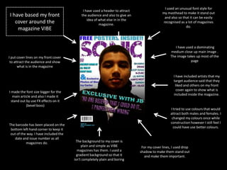 I used an unusual font style for
                                            I have used a header to attract
                                                                                            my masthead to make it stand out
I have based my front                      the audience and also to give an
                                                                                              and also so that it can be easily
                                               idea of what else in in the
   cover around the                                    magazine.
                                                                                             recognised as a lot of magazines
                                                                                                            do.
    magazine VIBE


                                                                                                    I have used a dominating
                                                                                                 medium close up main image .
I put cover lines on my front cover                                                              The image takes up most of the
 to attract the audience and show                                                                             page
      what is in the magazine

                                                                                                   I have included artists that my
                                                                                                   target audience said that they
                                                                                                    liked and others on my front
                                                                                                     cover again to show what is
I made the font size bigger for the
                                                                                                   included inside the magazine.
   main article and also I made it
  stand out by use FX effects on it
            (bevel boss)
                                                                                                 I tried to use colours that would
                                                                                                 attract both males and females. I
                                                                                                  changed my colours once while
                                                                                                 construction however I still feel I
The barcode has been placed on the
                                                                                                   could have use better colours.
 bottom left hand corner to keep it
 out of the way. I have included the
   date and issue number as all
           magazines do.                 The background to my cover is
                                            plain and simple as VIBE           For my cover lines, I used drop
                                          magazines has them. I used a        shadow to make them stand out
                                         gradient background so that it          and make them important.
                                       isn't completely plain and boring
 