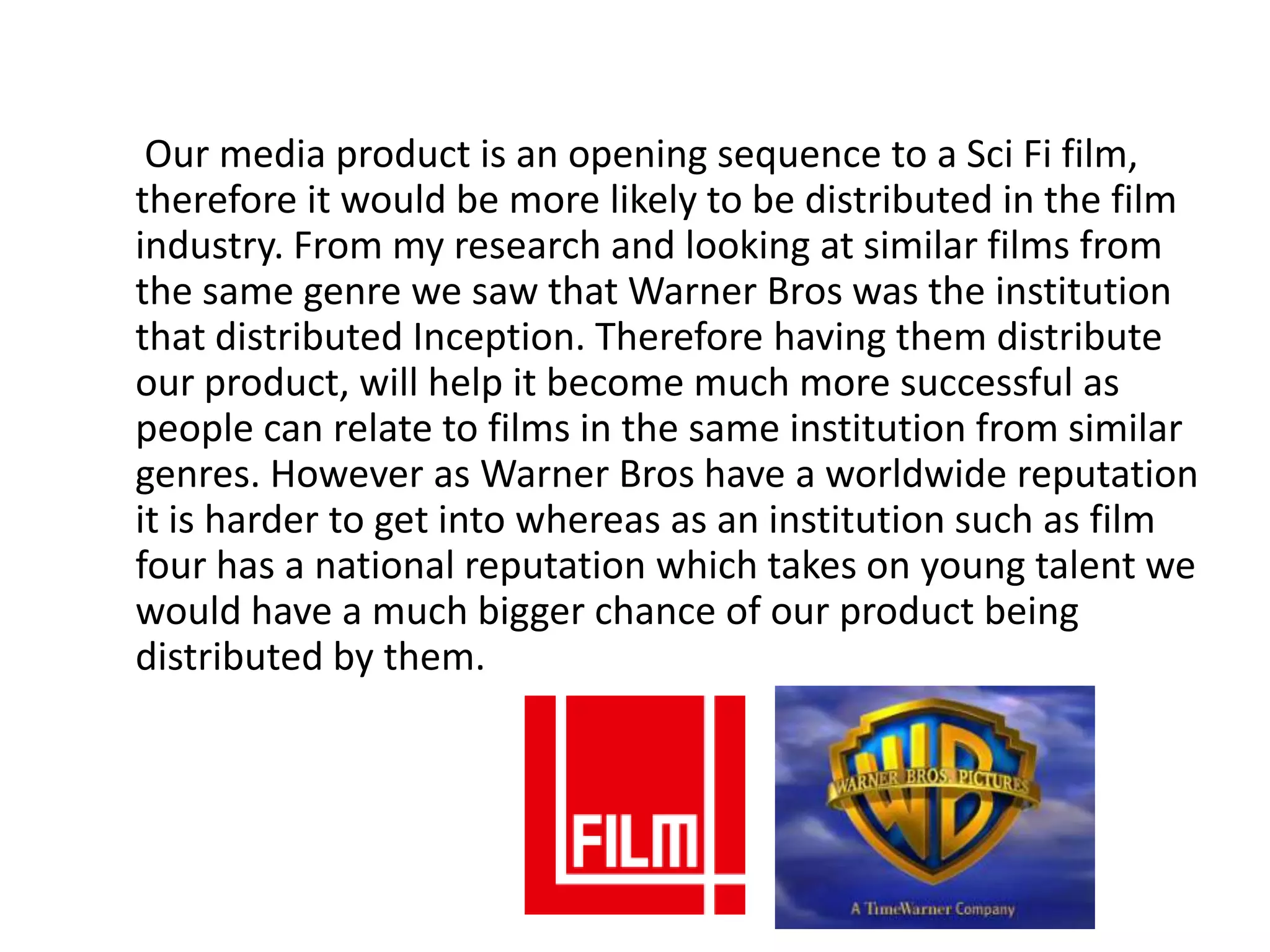 Our media product is an opening sequence to a Sci Fi film,
therefore it would be more likely to be distributed in the film
industry. From my research and looking at similar films from
the same genre we saw that Warner Bros was the institution
that distributed Inception. Therefore having them distribute
our product, will help it become much more successful as
people can relate to films in the same institution from similar
genres. However as Warner Bros have a worldwide reputation
it is harder to get into whereas as an institution such as film
four has a national reputation which takes on young talent we
would have a much bigger chance of our product being
distributed by them.
 