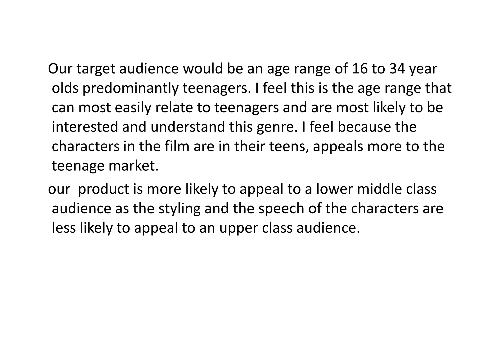 Our target audience would be an age range of 16 to 34 year
olds predominantly teenagers. I feel this is the age range that
can most easily relate to teenagers and are most likely to be
interested and understand this genre. I feel because the
characters in the film are in their teens, appeals more to the
teenage market.
our product is more likely to appeal to a lower middle class
audience as the styling and the speech of the characters are
less likely to appeal to an upper class audience.
 