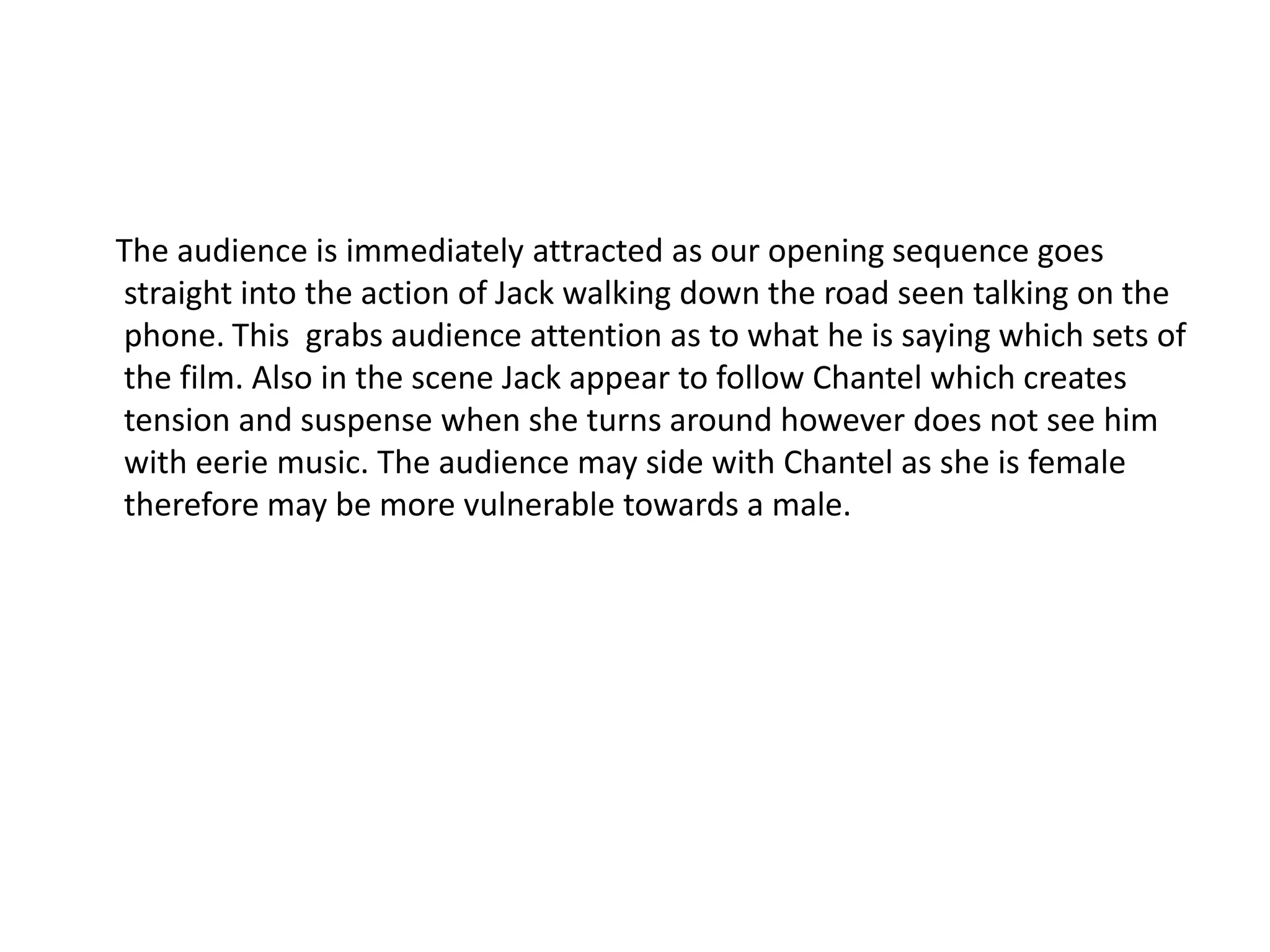 The audience is immediately attracted as our opening sequence goes
straight into the action of Jack walking down the road seen talking on the
phone. This grabs audience attention as to what he is saying which sets of
the film. Also in the scene Jack appear to follow Chantel which creates
tension and suspense when she turns around however does not see him
with eerie music. The audience may side with Chantel as she is female
therefore may be more vulnerable towards a male.
 