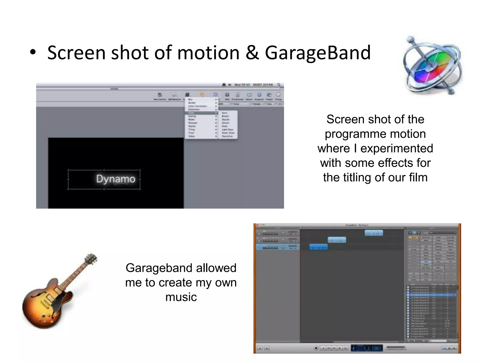 • Screen shot of motion & GarageBand

                                  Screen shot of the
                                  programme motion
                                where I experimented
                                with some effects for
                                 the titling of our film




          Garageband allowed
          me to create my own
                 music
 