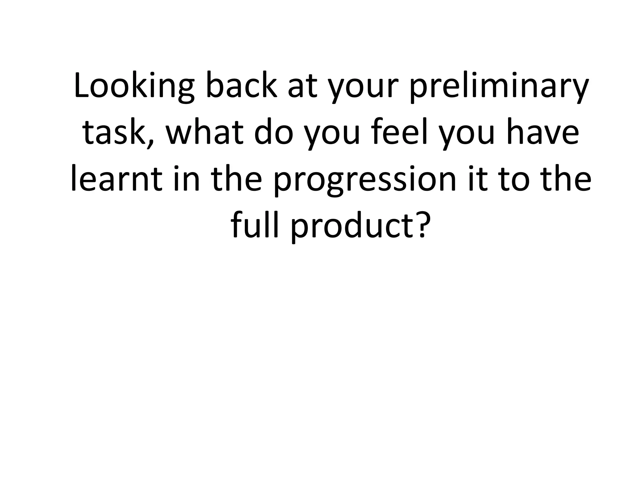 Looking back at your preliminary
 task, what do you feel you have
learnt in the progression it to the
           full product?
 