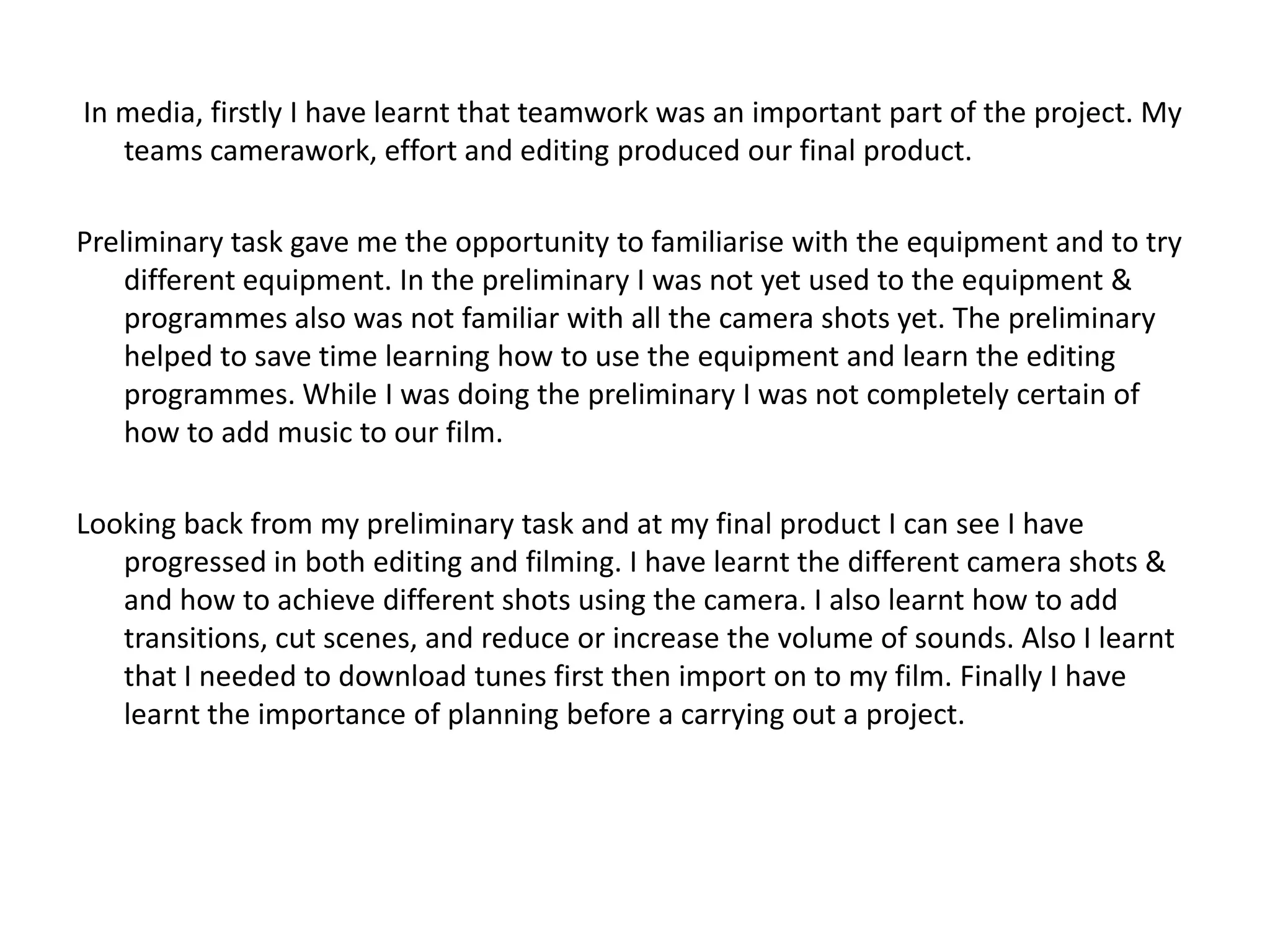 In media, firstly I have learnt that teamwork was an important part of the project. My
   teams camerawork, effort and editing produced our final product.

Preliminary task gave me the opportunity to familiarise with the equipment and to try
    different equipment. In the preliminary I was not yet used to the equipment &
    programmes also was not familiar with all the camera shots yet. The preliminary
    helped to save time learning how to use the equipment and learn the editing
    programmes. While I was doing the preliminary I was not completely certain of
    how to add music to our film.

Looking back from my preliminary task and at my final product I can see I have
   progressed in both editing and filming. I have learnt the different camera shots &
   and how to achieve different shots using the camera. I also learnt how to add
   transitions, cut scenes, and reduce or increase the volume of sounds. Also I learnt
   that I needed to download tunes first then import on to my film. Finally I have
   learnt the importance of planning before a carrying out a project.
 