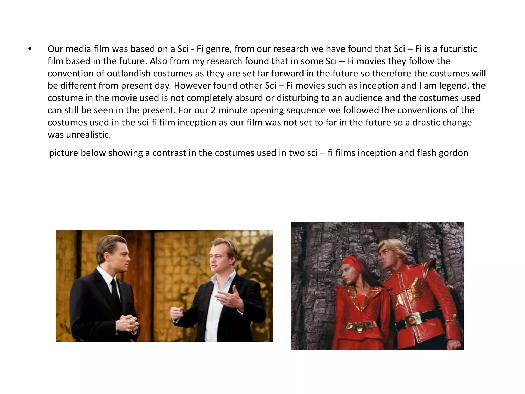 •   Our media film was based on a Sci - Fi genre, from our research we have found that Sci – Fi is a futuristic
    film based in the future. Also from my research found that in some Sci – Fi movies they follow the
    convention of outlandish costumes as they are set far forward in the future so therefore the costumes will
    be different from present day. However found other Sci – Fi movies such as inception and I am legend, the
    costume in the movie used is not completely absurd or disturbing to an audience and the costumes used
    can still be seen in the present. For our 2 minute opening sequence we followed the conventions of the
    costumes used in the sci-fi film inception as our film was not set to far in the future so a drastic change
    was unrealistic.
    picture below showing a contrast in the costumes used in two sci – fi films inception and flash gordon
 