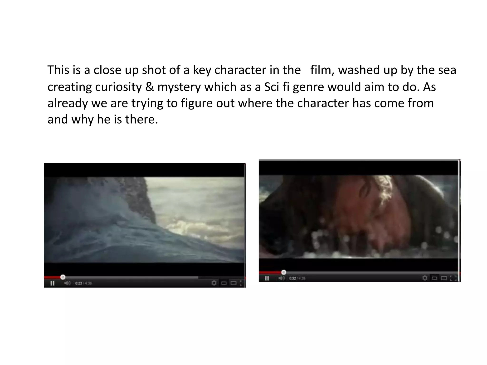 This is a close up shot of a key character in the film, washed up by the sea
creating curiosity & mystery which as a Sci fi genre would aim to do. As
already we are trying to figure out where the character has come from
and why he is there.
 